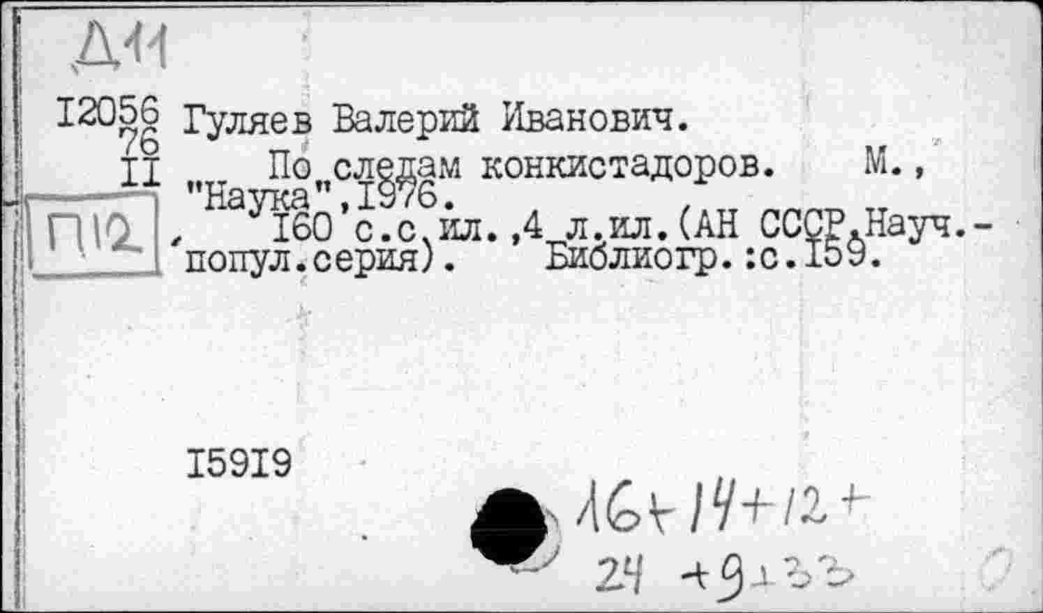 ﻿12056
76
II
Гуляев Валерий Иванович.
По следам конкистадоров. ’’Наука ”,1976.
м
ЛЮ , ібО’с.с.ил. ,4 л.ил.(АН СССР.Науч.-
• попул.серия). Библиогр.:с.159.
І59І9
? u-û ,